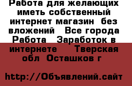  Работа для желающих иметь собственный интернет магазин, без вложений - Все города Работа » Заработок в интернете   . Тверская обл.,Осташков г.